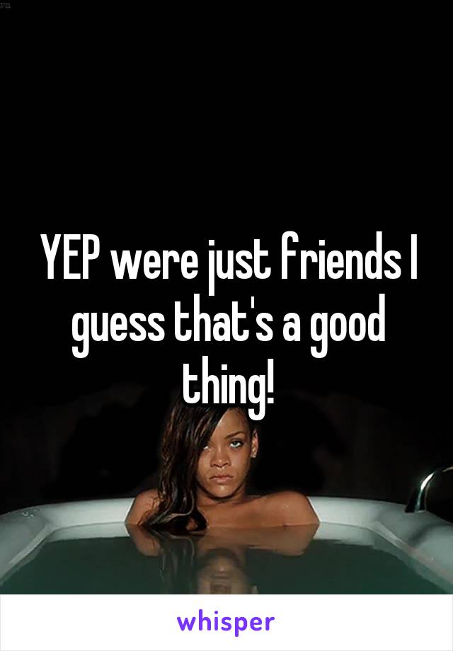 YEP were just friends I guess that's a good thing!