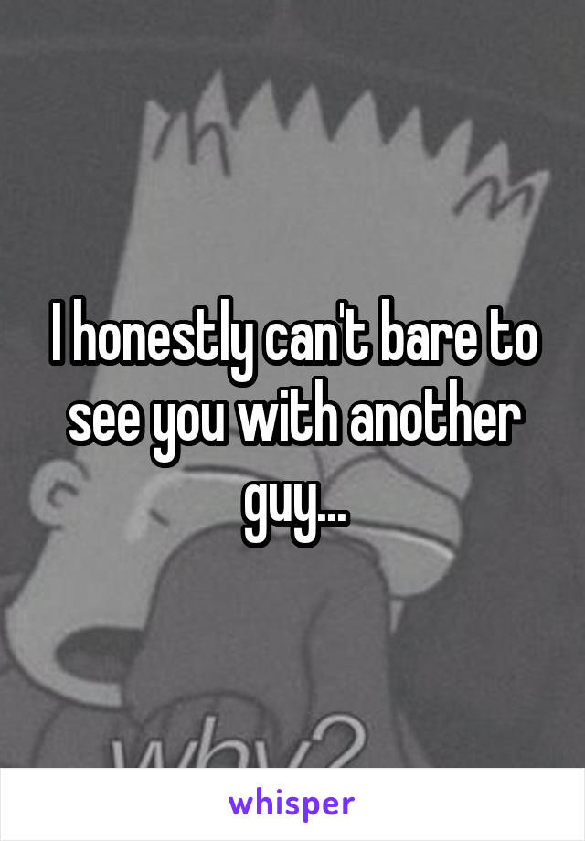 I honestly can't bare to see you with another guy...