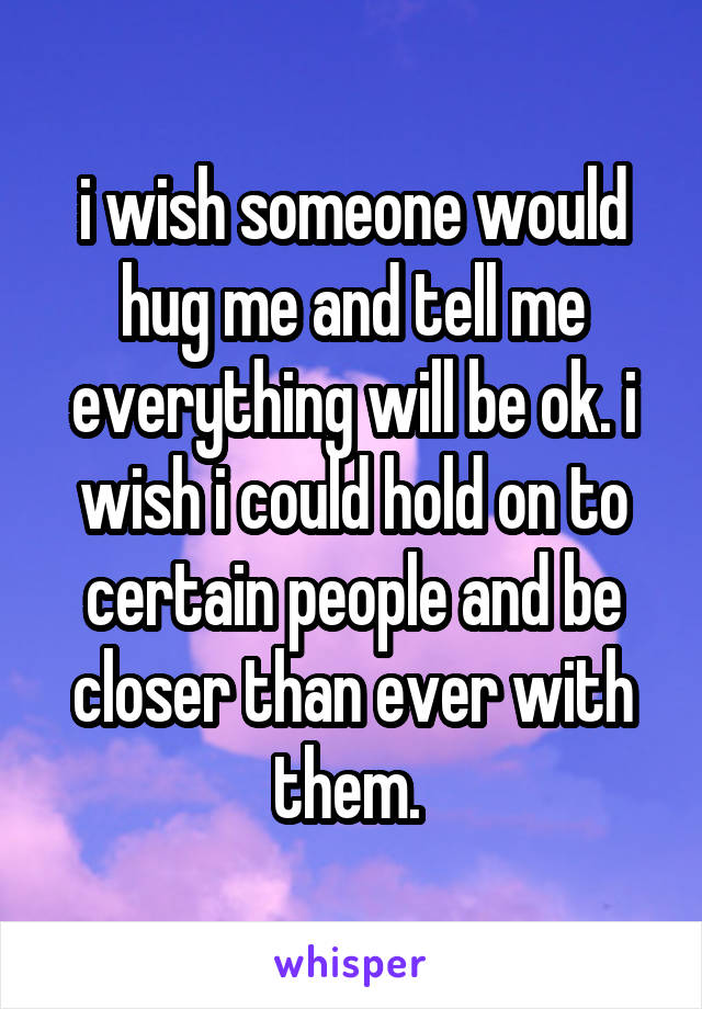 i wish someone would hug me and tell me everything will be ok. i wish i could hold on to certain people and be closer than ever with them. 