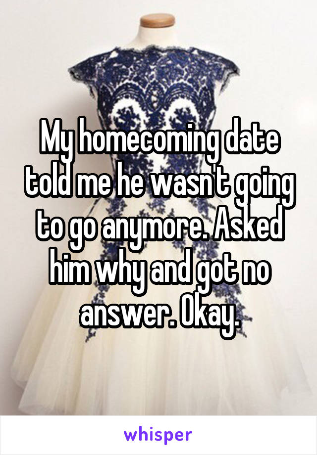 My homecoming date told me he wasn't going to go anymore. Asked him why and got no answer. Okay.