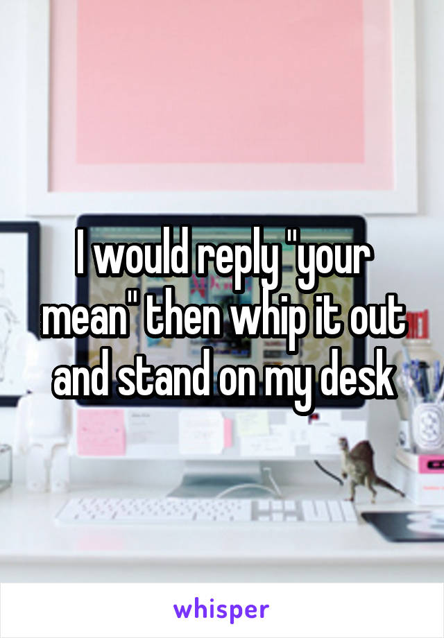 I would reply "your mean" then whip it out and stand on my desk