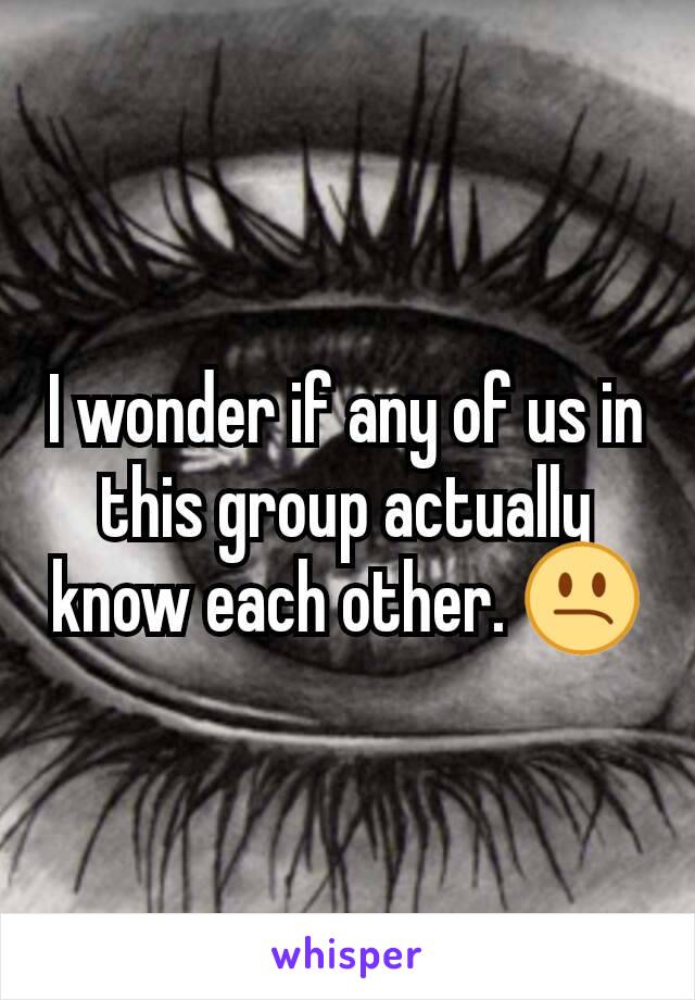 I wonder if any of us in this group actually know each other. 😕