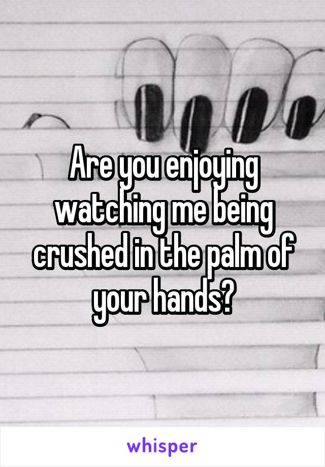 Are you enjoying watching me being crushed in the palm of your hands?