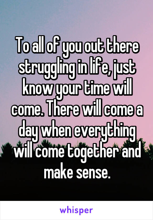 To all of you out there struggling in life, just know your time will come. There will come a day when everything will come together and make sense.