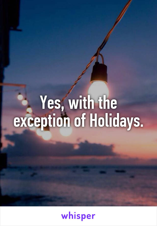 Yes, with the exception of Holidays.