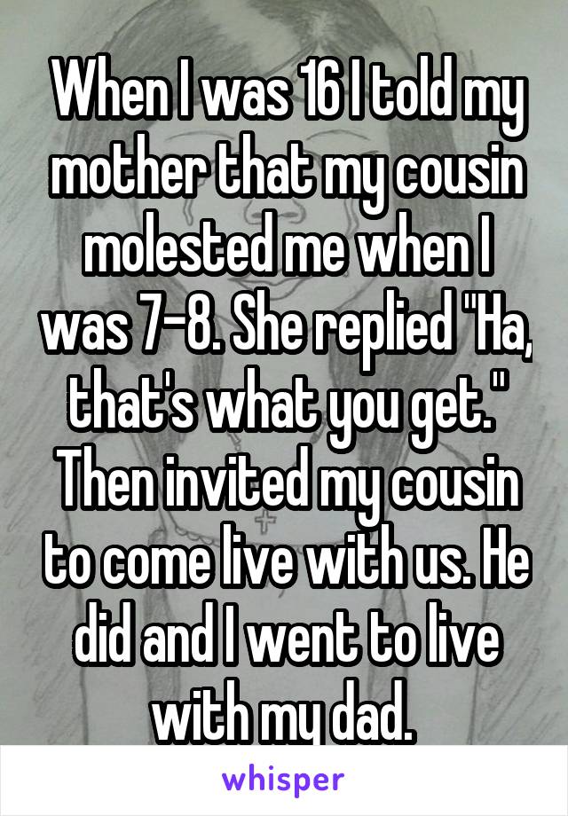 When I was 16 I told my mother that my cousin molested me when I was 7-8. She replied "Ha, that's what you get." Then invited my cousin to come live with us. He did and I went to live with my dad. 