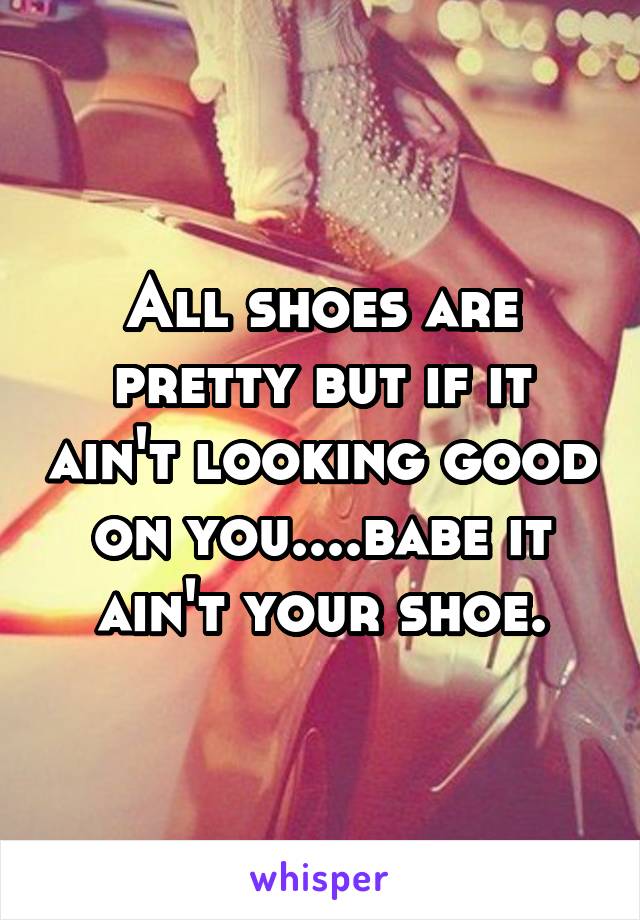 All shoes are pretty but if it ain't looking good on you....babe it ain't your shoe.