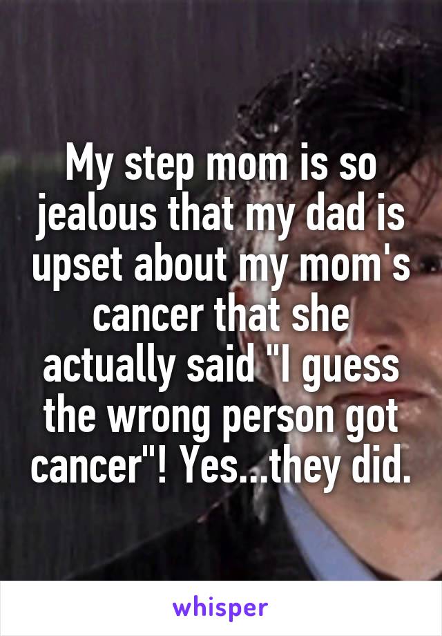 My step mom is so jealous that my dad is upset about my mom's cancer that she actually said "I guess the wrong person got cancer"! Yes...they did.