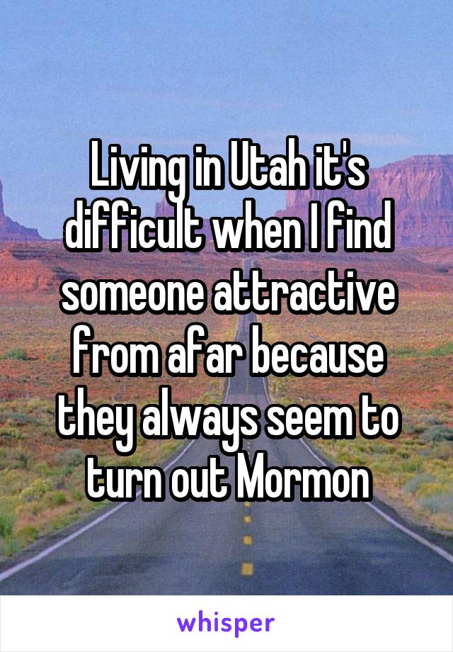 Living in Utah it's difficult when I find someone attractive from afar because they always seem to turn out Mormon