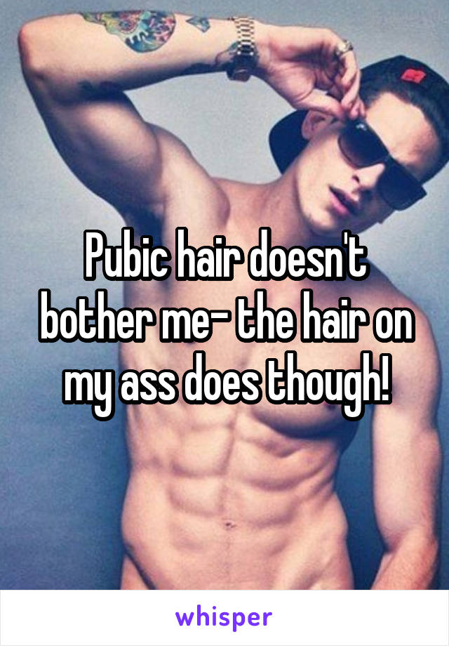 Pubic hair doesn't bother me- the hair on my ass does though!