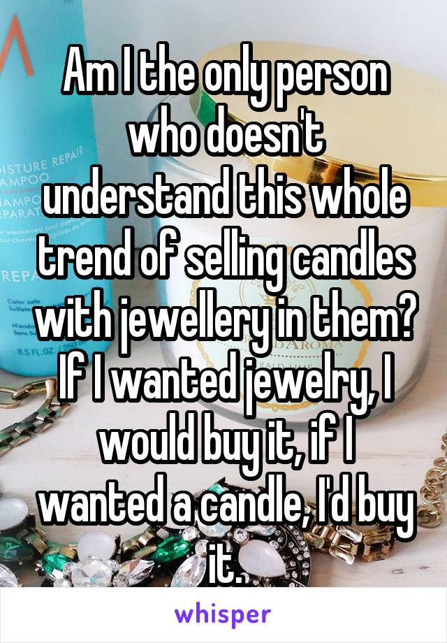 Am I the only person who doesn't understand this whole trend of selling candles with jewellery in them? If I wanted jewelry, I would buy it, if I wanted a candle, I'd buy it.