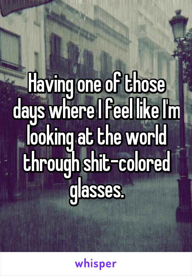 Having one of those days where I feel like I'm looking at the world through shit-colored glasses.