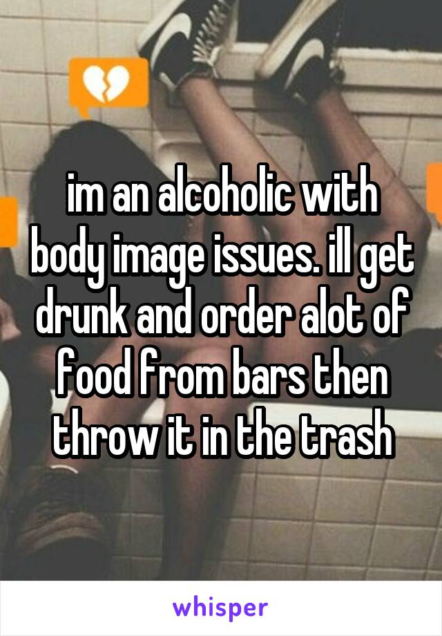 im an alcoholic with body image issues. ill get drunk and order alot of food from bars then throw it in the trash