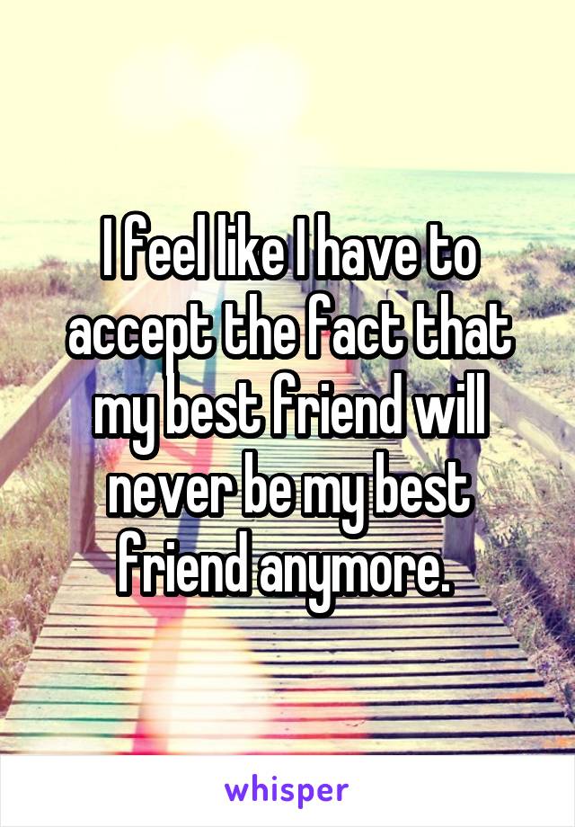 I feel like I have to accept the fact that my best friend will never be my best friend anymore. 