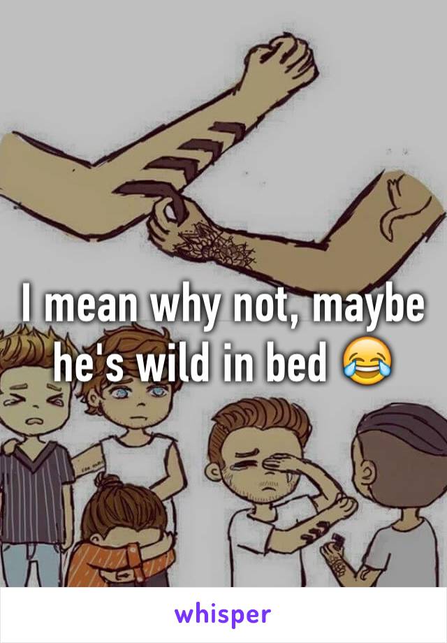 I mean why not, maybe he's wild in bed 😂