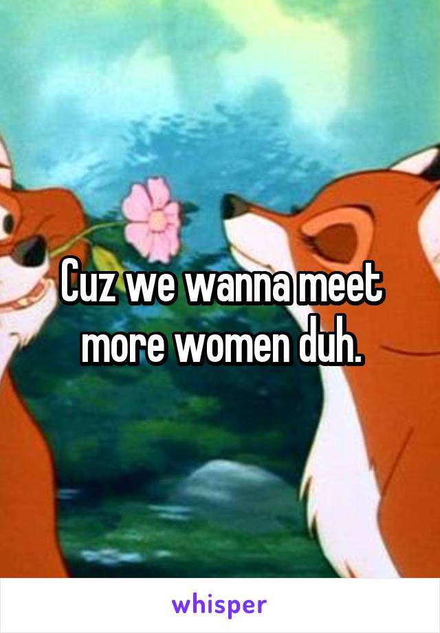 Cuz we wanna meet more women duh.
