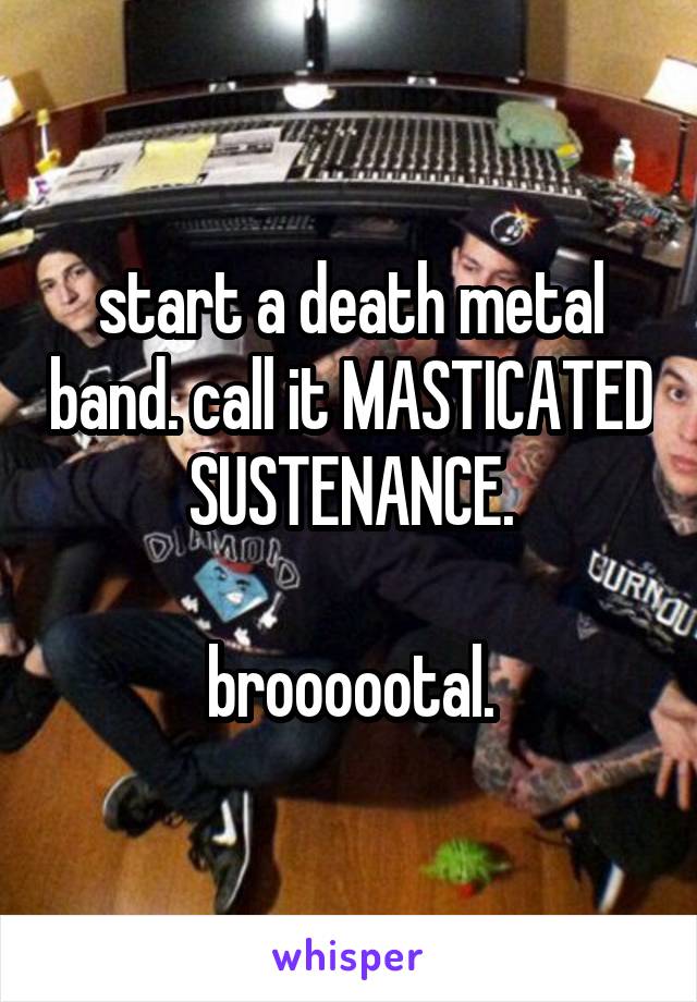start a death metal band. call it MASTICATED SUSTENANCE.

broooootal.
