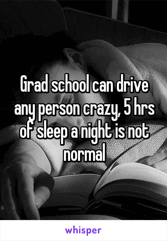 Grad school can drive any person crazy, 5 hrs of sleep a night is not normal