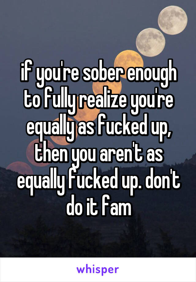 if you're sober enough to fully realize you're equally as fucked up, then you aren't as equally fucked up. don't do it fam