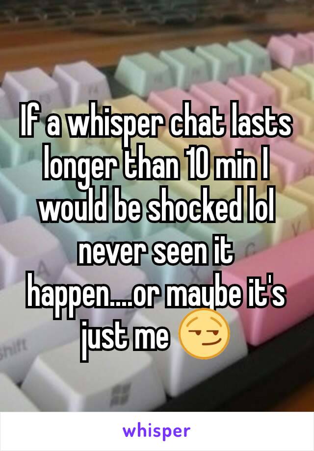 If a whisper chat lasts longer than 10 min I would be shocked lol never seen it happen....or maybe it's just me 😏