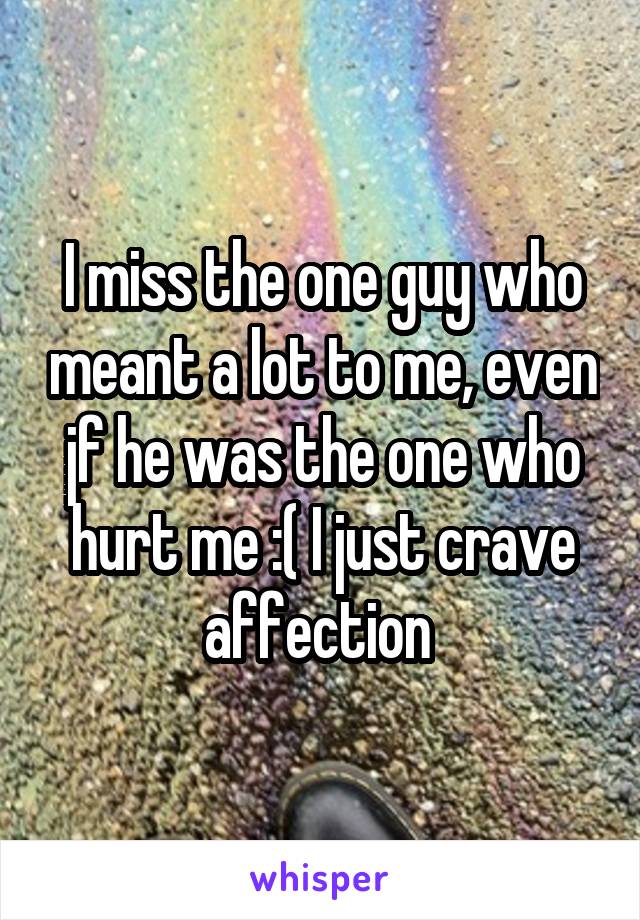 I miss the one guy who meant a lot to me, even jf he was the one who hurt me :( I just crave affection 