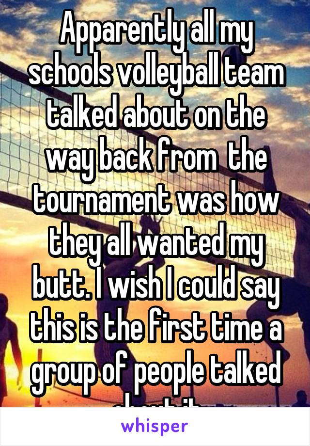 Apparently all my schools volleyball team talked about on the way back from  the tournament was how they all wanted my butt. I wish I could say this is the first time a group of people talked about it