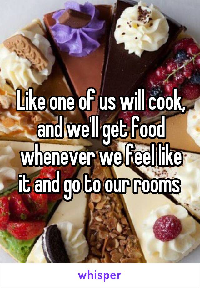 Like one of us will cook, and we'll get food whenever we feel like it and go to our rooms 