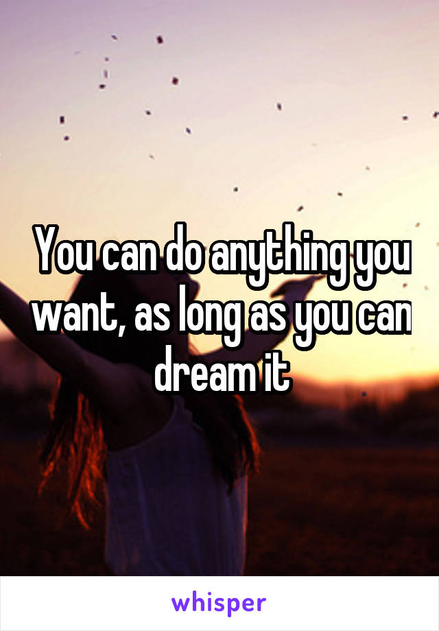 You can do anything you want, as long as you can dream it