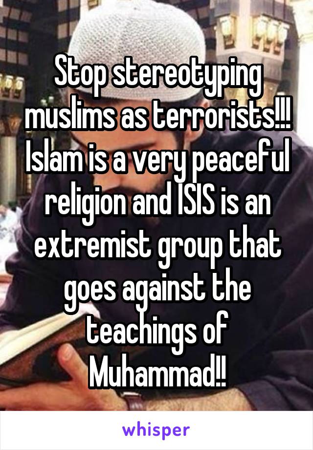 Stop stereotyping muslims as terrorists!!! Islam is a very peaceful religion and ISIS is an extremist group that goes against the teachings of Muhammad!!