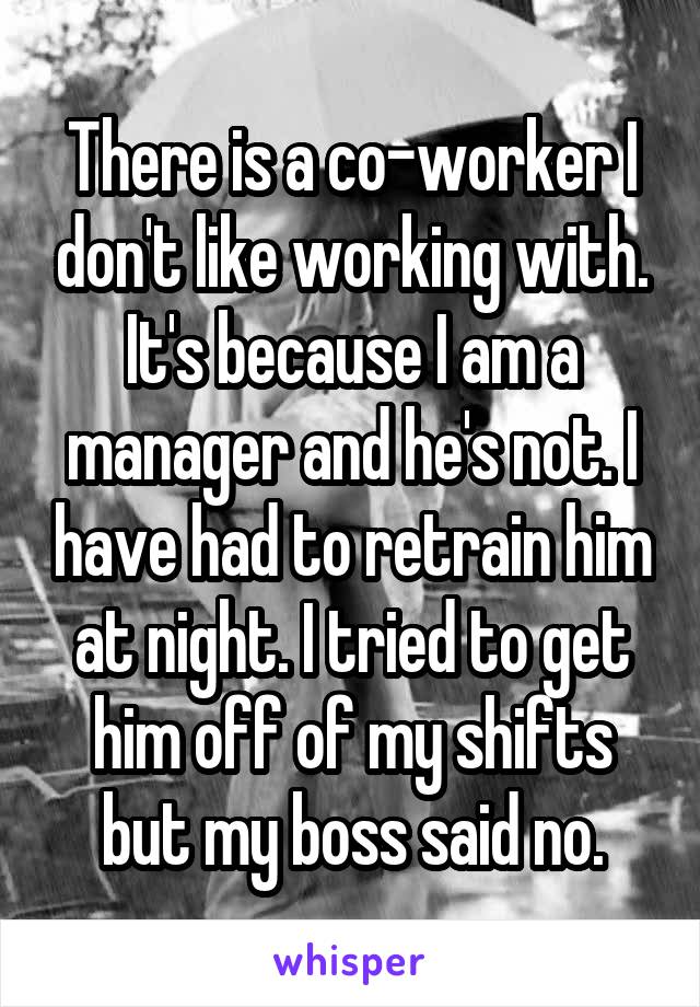 There is a co-worker I don't like working with. It's because I am a manager and he's not. I have had to retrain him at night. I tried to get him off of my shifts but my boss said no.