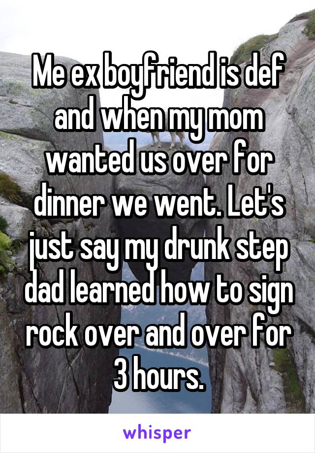 Me ex boyfriend is def and when my mom wanted us over for dinner we went. Let's just say my drunk step dad learned how to sign rock over and over for 3 hours.