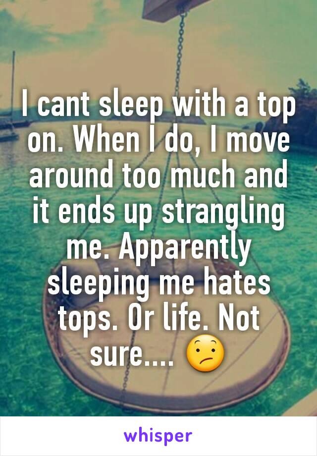 I cant sleep with a top on. When I do, I move around too much and it ends up strangling me. Apparently sleeping me hates tops. Or life. Not sure.... 😕