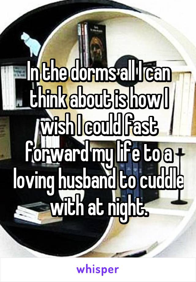 In the dorms all I can think about is how I wish I could fast forward my life to a loving husband to cuddle with at night.