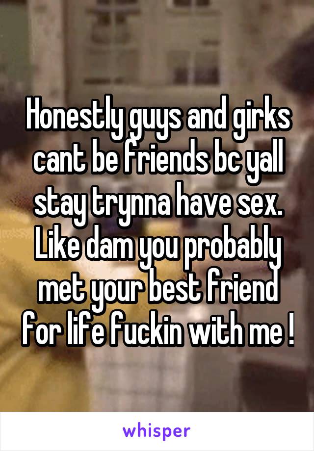 Honestly guys and girks cant be friends bc yall stay trynna have sex. Like dam you probably met your best friend for life fuckin with me !