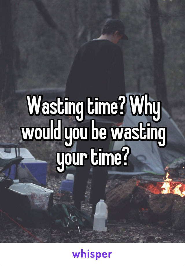 Wasting time? Why would you be wasting your time?