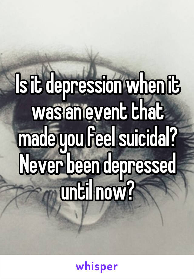 Is it depression when it was an event that made you feel suicidal? Never been depressed until now?