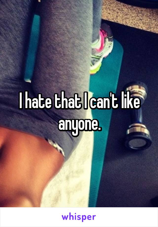 I hate that I can't like anyone.