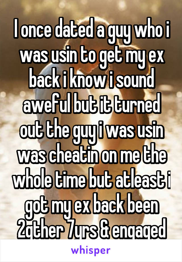 I once dated a guy who i was usin to get my ex back i know i sound aweful but it turned out the guy i was usin was cheatin on me the whole time but atleast i got my ex back been 2gther 7yrs & engaged