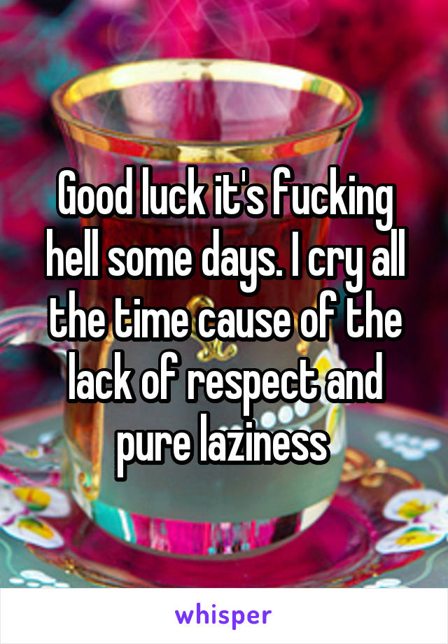 Good luck it's fucking hell some days. I cry all the time cause of the lack of respect and pure laziness 