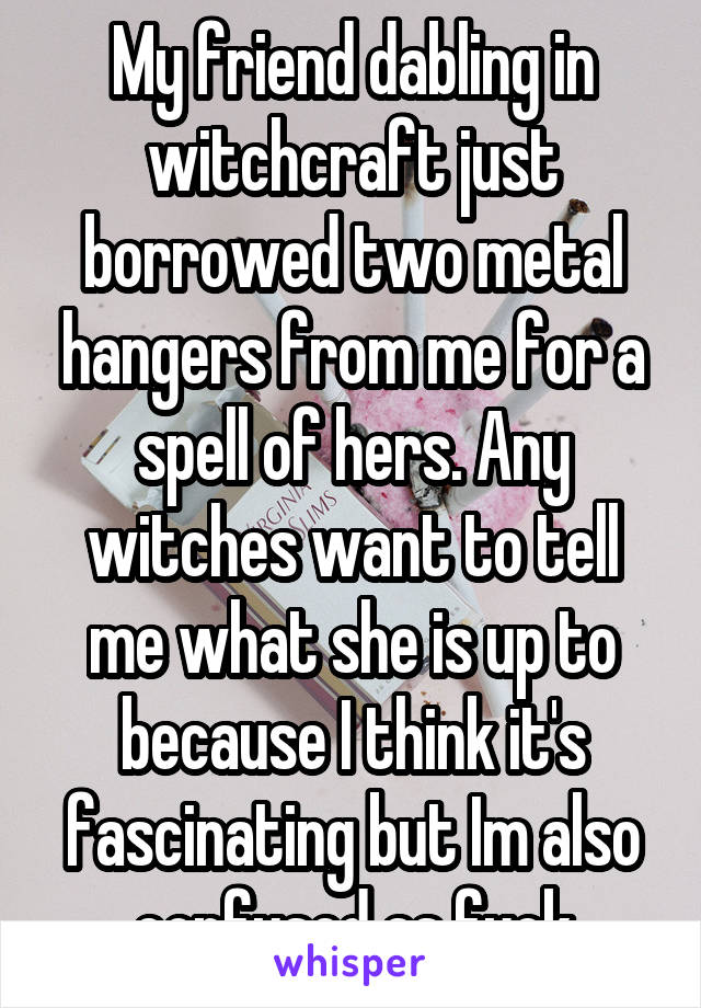 My friend dabling in witchcraft just borrowed two metal hangers from me for a spell of hers. Any witches want to tell me what she is up to because I think it's fascinating but Im also confused as fuck