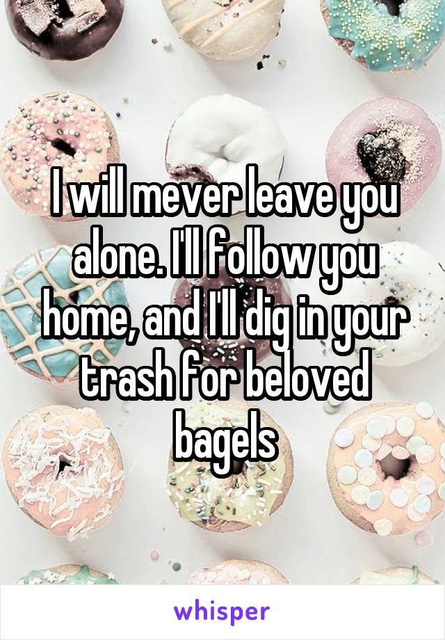 I will mever leave you alone. I'll follow you home, and I'll dig in your trash for beloved bagels