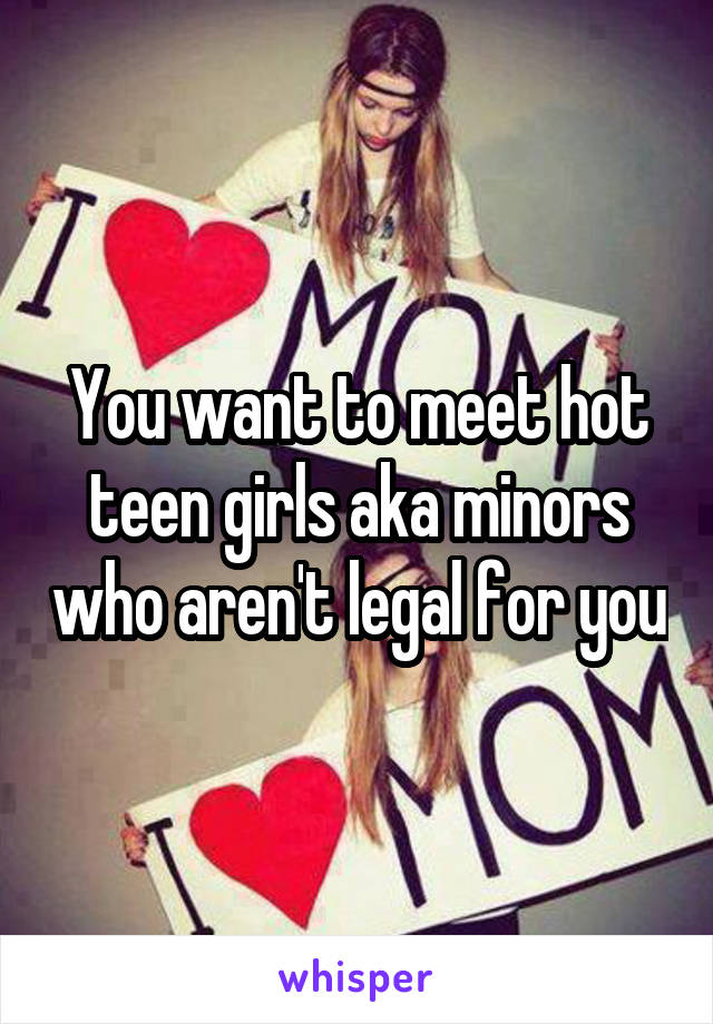You want to meet hot teen girls aka minors who aren't legal for you