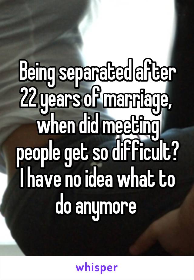 Being separated after 22 years of marriage,  when did meeting people get so difficult? I have no idea what to do anymore 
