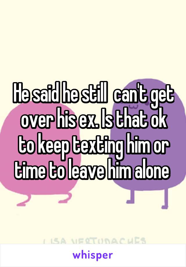 He said he still  can't get over his ex. Is that ok to keep texting him or time to leave him alone 