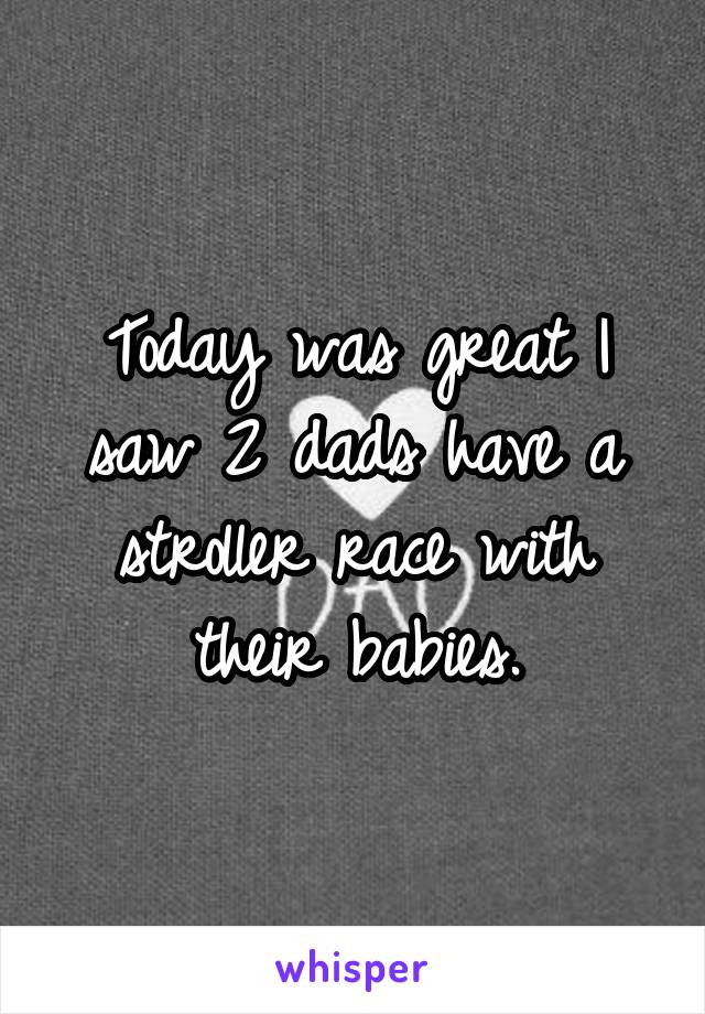 Today was great I saw 2 dads have a stroller race with their babies.