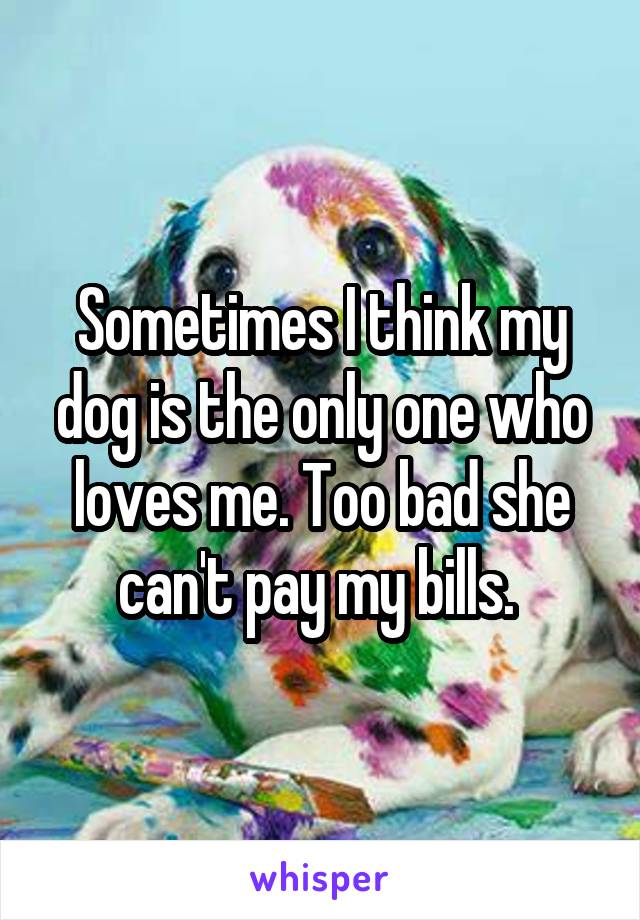 Sometimes I think my dog is the only one who loves me. Too bad she can't pay my bills. 