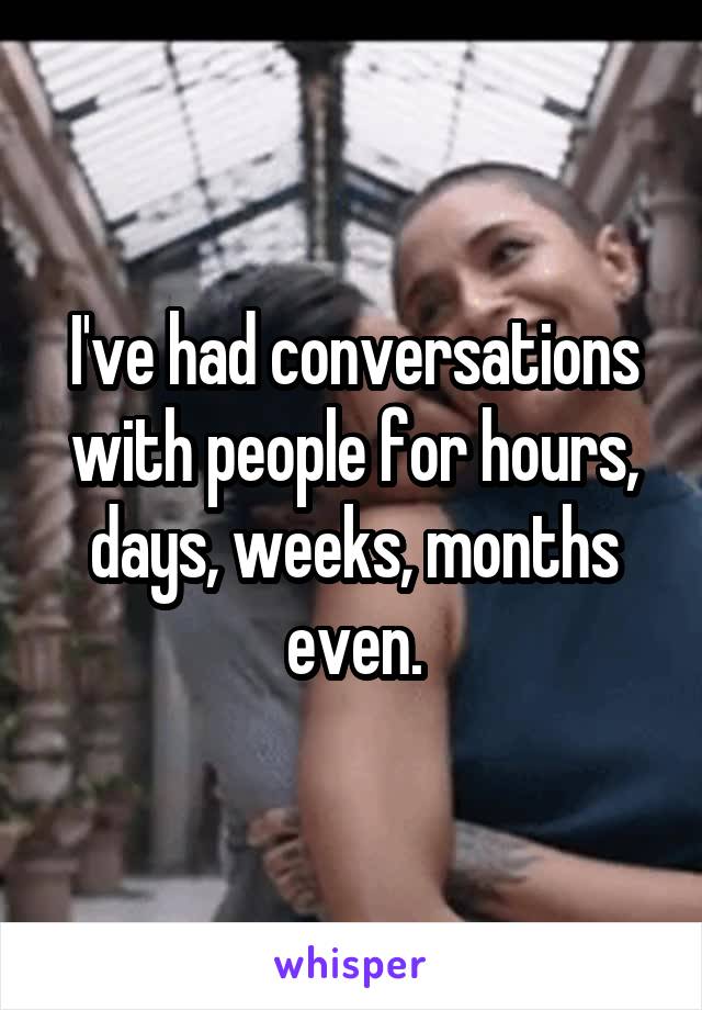 I've had conversations with people for hours, days, weeks, months even.