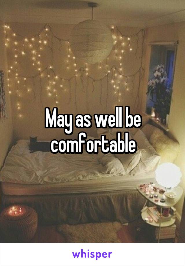 May as well be comfortable