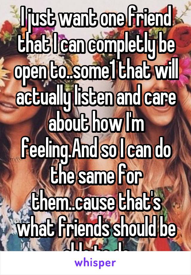I just want one friend that I can completly be open to..some1 that will actually listen and care about how I'm feeling.And so I can do the same for them..cause that's what friends should be able to do