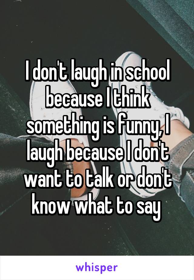 I don't laugh in school because I think something is funny, I laugh because I don't want to talk or don't know what to say 